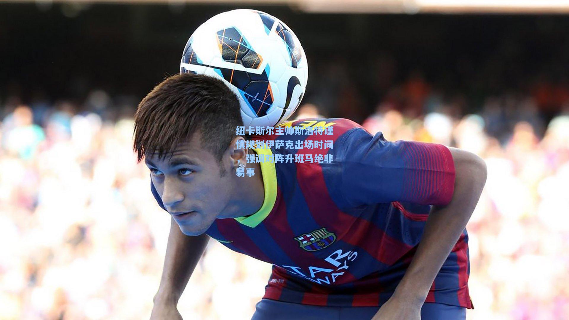 海星tv|纽卡斯尔主帅斯洛特谨慎规划伊萨克出场时间，强调对阵升班马绝非易事